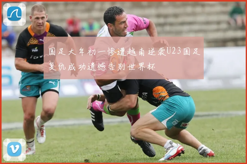 国足大年初一惨遭越南逆袭U23国足复仇成功遗憾告别世界杯