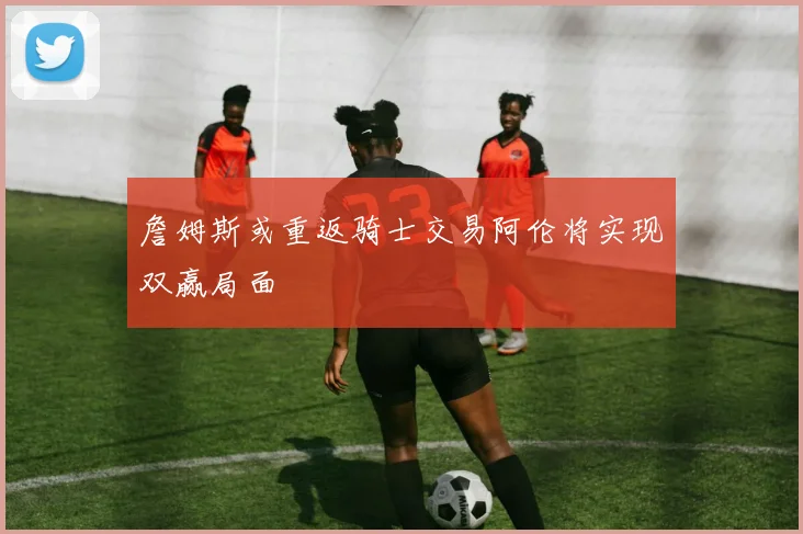 詹姆斯或重返骑士交易阿伦将实现双赢局面