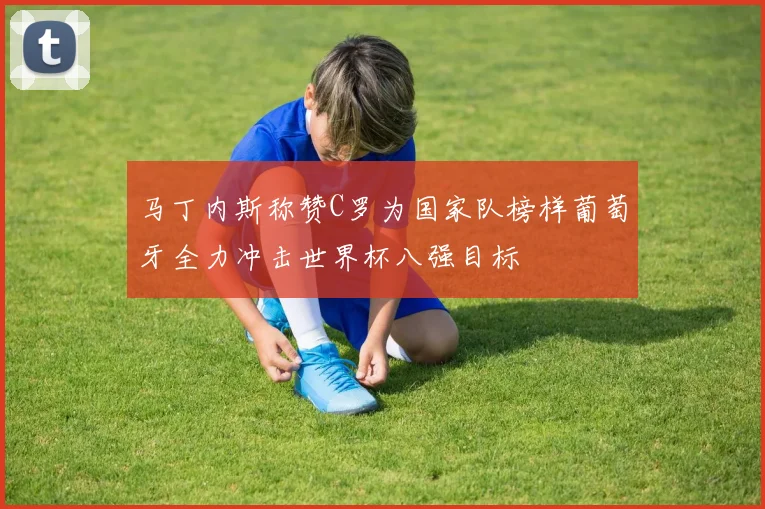 马丁内斯称赞C罗为国家队榜样葡萄牙全力冲击世界杯八强目标