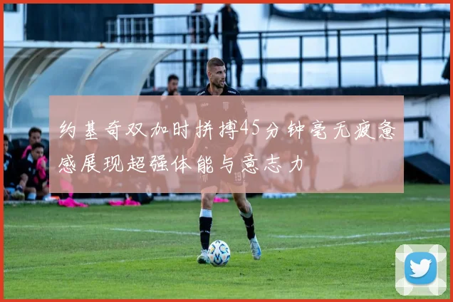 约基奇双加时拼搏45分钟毫无疲惫感展现超强体能与意志力