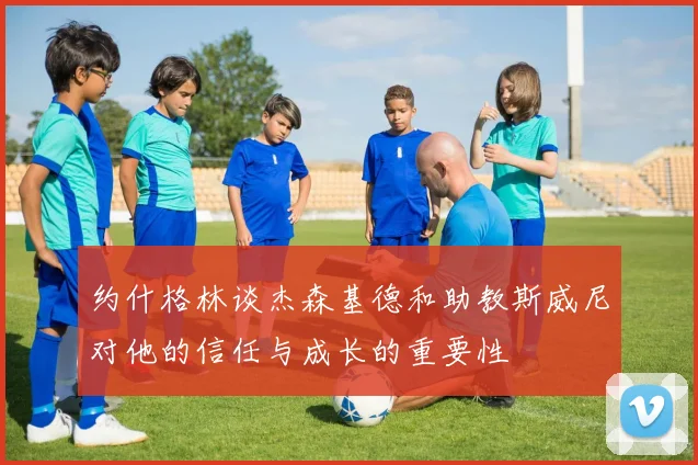 约什格林谈杰森基德和助教斯威尼对他的信任与成长的重要性