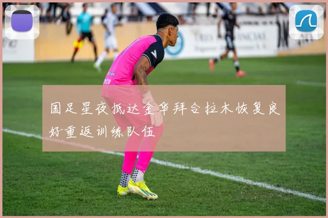国足星夜抵达金华拜合拉木恢复良好重返训练队伍