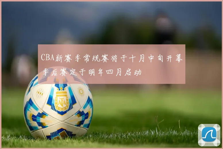 CBA新赛季常规赛将于十月中旬开幕季后赛定于明年四月启动