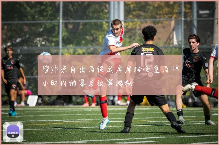 穆帅亲自出马促成库库转会皇马48小时内的幕后故事揭秘