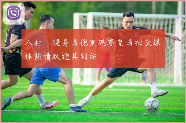 八村塁现身马德里观赛皇马社交媒体热情欢迎其到访