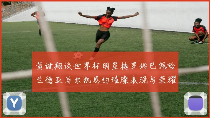 黄健翔谈世界杯明星梅罗姆巴佩哈兰德亚马尔凯恩的璀璨表现与荣耀时刻