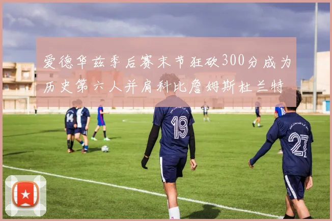 爱德华兹季后赛末节狂砍300分成为历史第六人并肩科比詹姆斯杜兰特韦德