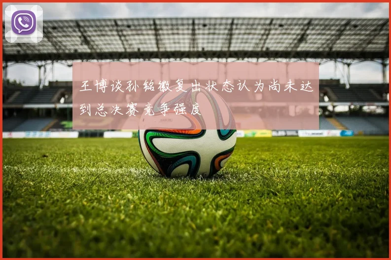 王博谈孙铭徽复出状态认为尚未达到总决赛竞争强度
