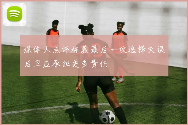 媒体人点评林葳最后一攻选择失误后卫应承担更多责任