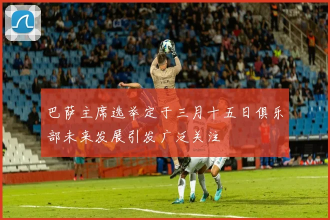 巴萨主席选举定于三月十五日俱乐部未来发展引发广泛关注