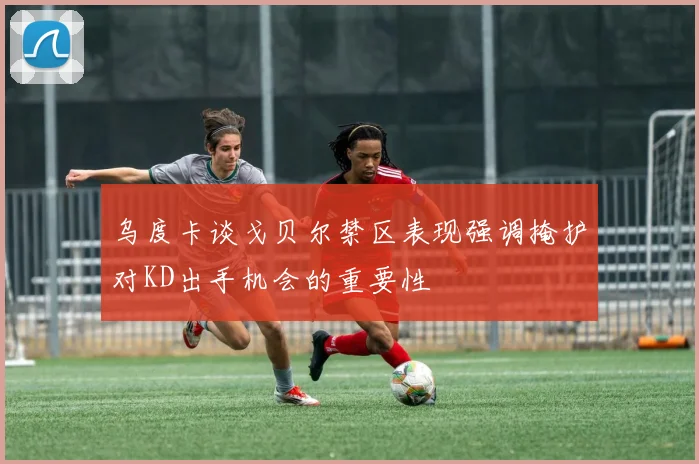 乌度卡谈戈贝尔禁区表现强调掩护对KD出手机会的重要性