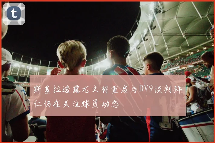 斯基拉透露尤文将重启与DV9谈判拜仁仍在关注球员动态