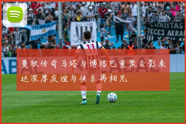 曼联传奇马塔与博格巴重聚合影表达深厚友谊与快乐再相见