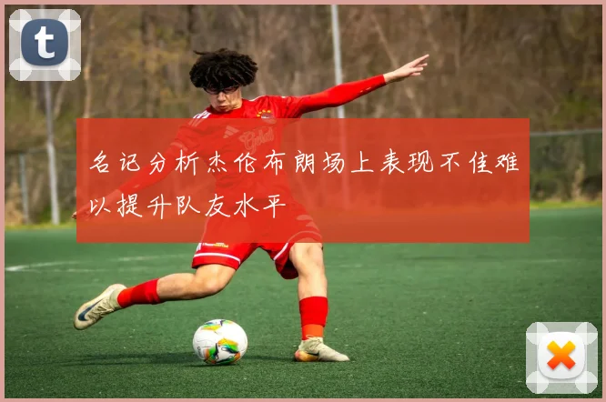 名记分析杰伦布朗场上表现不佳难以提升队友水平