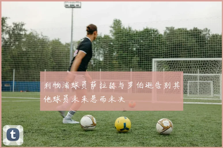 利物浦球员萨拉赫与罗伯逊告别其他球员未来悬而未决
