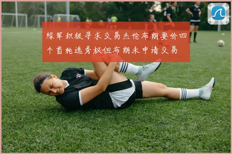 绿军积极寻求交易杰伦布朗要价四个首轮选秀权但布朗未申请交易