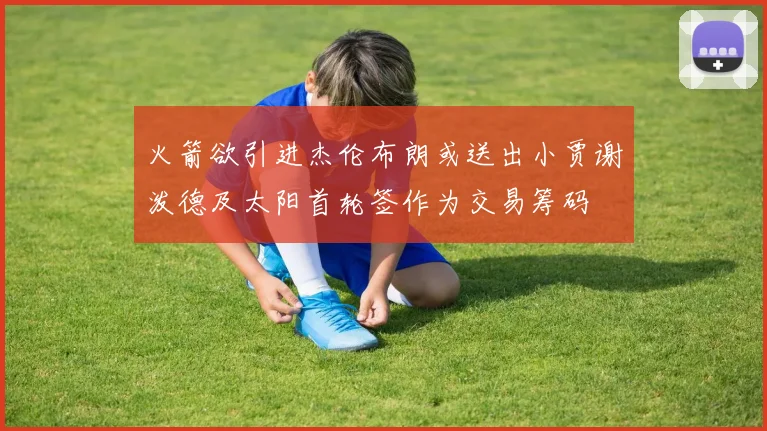 火箭欲引进杰伦布朗或送出小贾谢泼德及太阳首轮签作为交易筹码