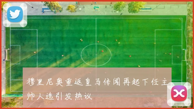 穆里尼奥重返皇马传闻再起下任主帅人选引发热议