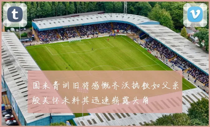 国米青训旧将感慨齐沃执教如父亲般关怀未料其迅速崭露头角