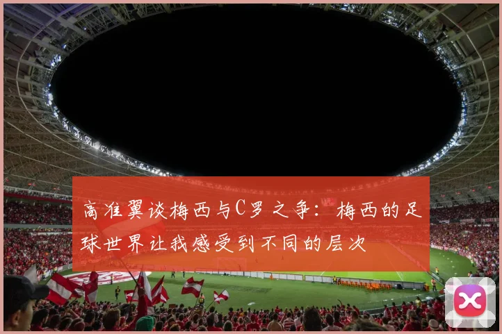 高准翼谈梅西与C罗之争：梅西的足球世界让我感受到不同的层次
