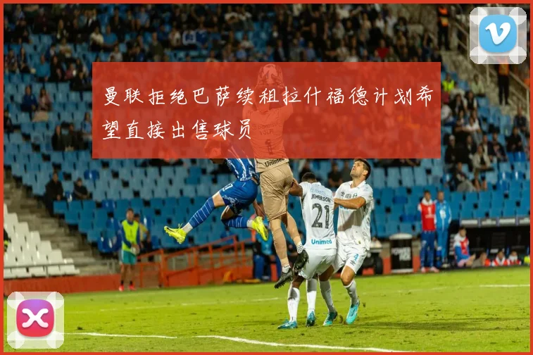 曼联拒绝巴萨续租拉什福德计划希望直接出售球员