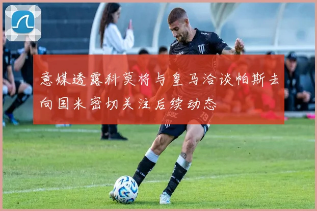 意媒透露科莫将与皇马洽谈帕斯去向国米密切关注后续动态