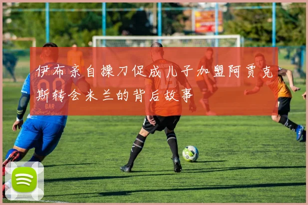 伊布亲自操刀促成儿子加盟阿贾克斯转会米兰的背后故事