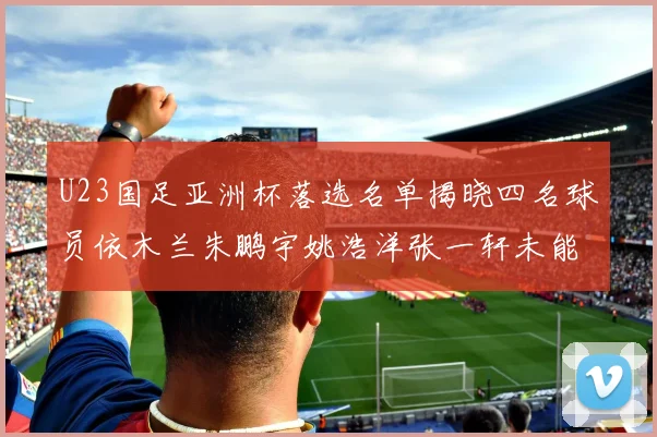 U23国足亚洲杯落选名单揭晓四名球员依木兰朱鹏宇姚浩洋张一轩未能入选