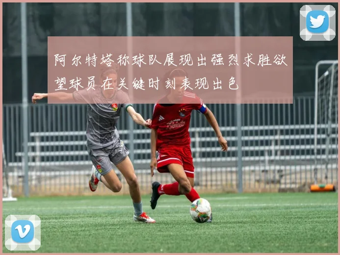 阿尔特塔称球队展现出强烈求胜欲望球员在关键时刻表现出色